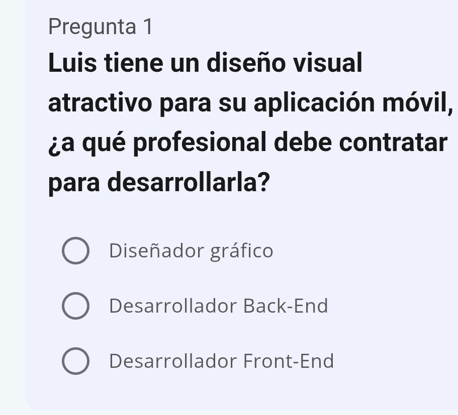 Pregunta 1
Luis tiene un diseño visual
atractivo para su aplicación móvil,
¿a qué profesional debe contratar
para desarrollarla?
Diseñador gráfico
Desarrollador Back-End
Desarrollador Front-End