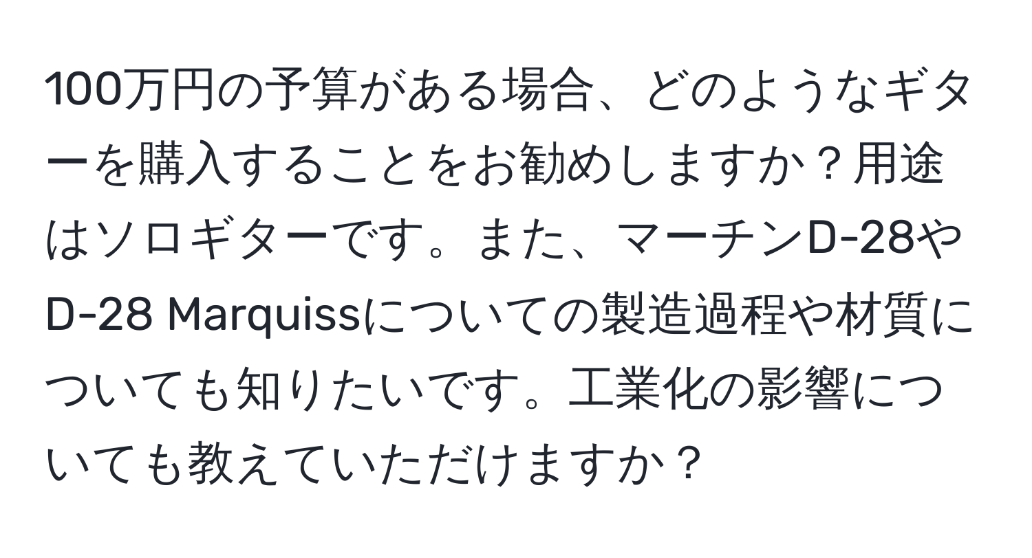 100万円の予算がある場合、どのようなギターを購入することをお勧めしますか？用途はソロギターです。また、マーチンD-28やD-28 Marquissについての製造過程や材質についても知りたいです。工業化の影響についても教えていただけますか？