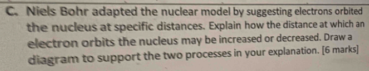 Niels Bohr adapted the nuclear model by suggesting electrons orbited 
the nucleus at specific distances. Explain how the distance at which an 
electron orbits the nucleus may be increased or decreased. Draw a 
diagram to support the two processes in your explanation. [6 marks]