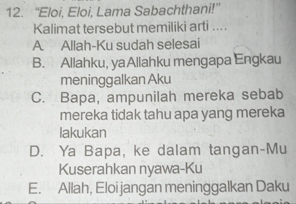 “Eloi, Eloi, Lama Sabachthani!”
Kalimat tersebut memiliki arti ....
A. Allah-Ku sudah selesai
B. Allahku, yaAllahku mengapa Engkau
meninggalkan Aku
C. Bapa, ampunilah mereka sebab
mereka tidak tahu apa yang mereka
lakukan
D. Ya Bapa, ke dalam tangan-Mu
Kuserahkan nyawa-Ku
E. Allah, Eloi jangan meninggalkan Daku