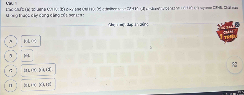 Các chất: (a) toluene C7H8; (b) o-xylene C8H10; (c) ethylbenzene C8H10; (d) m-dimethylbenzene C8H10; (e) styrene C8H8. Chất nào
không thuộc dãy đồng đẳng của benzen :
Chọn một đáp án đúng
big saLe X
giảm
TRIềU
A (a), (e).
B (e).
C (a), (b), (c), (d).
D (a), (b), (c), (e).