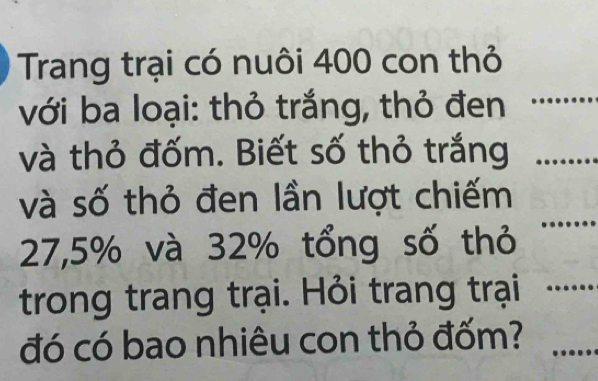 Trang trại có nuôi 400 con thỏ 
với ba loại: thỏ trắng, thỏ đen 
_ 
và thỏ đốm. Biết số thỏ trắng_ 
_ 
và số thỏ đen lần lượt chiếm
27,5% và 32% tổng số thỏ 
trong trang trại. Hỏi trang trại_ 
đó có bao nhiêu con thỏ đốm?_