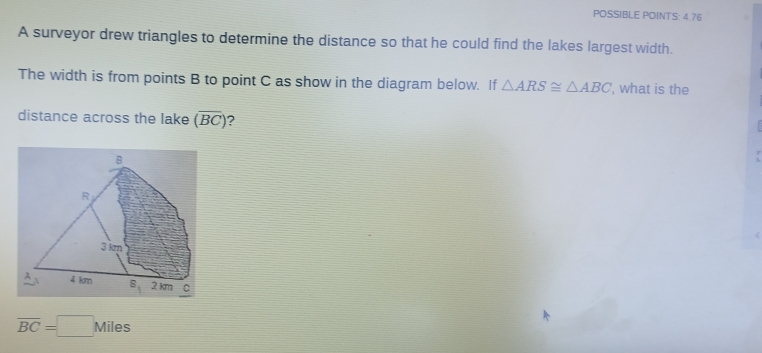 POSSIBLE POINTS: 4.76
A surveyor drew triangles to determine the distance so that he could find the lakes largest width.
The width is from points B to point C as show in the diagram below. If △ ARS≌ △ ABC , what is the
distance across the lake (overline BC) ?
overline BC=□ Miles