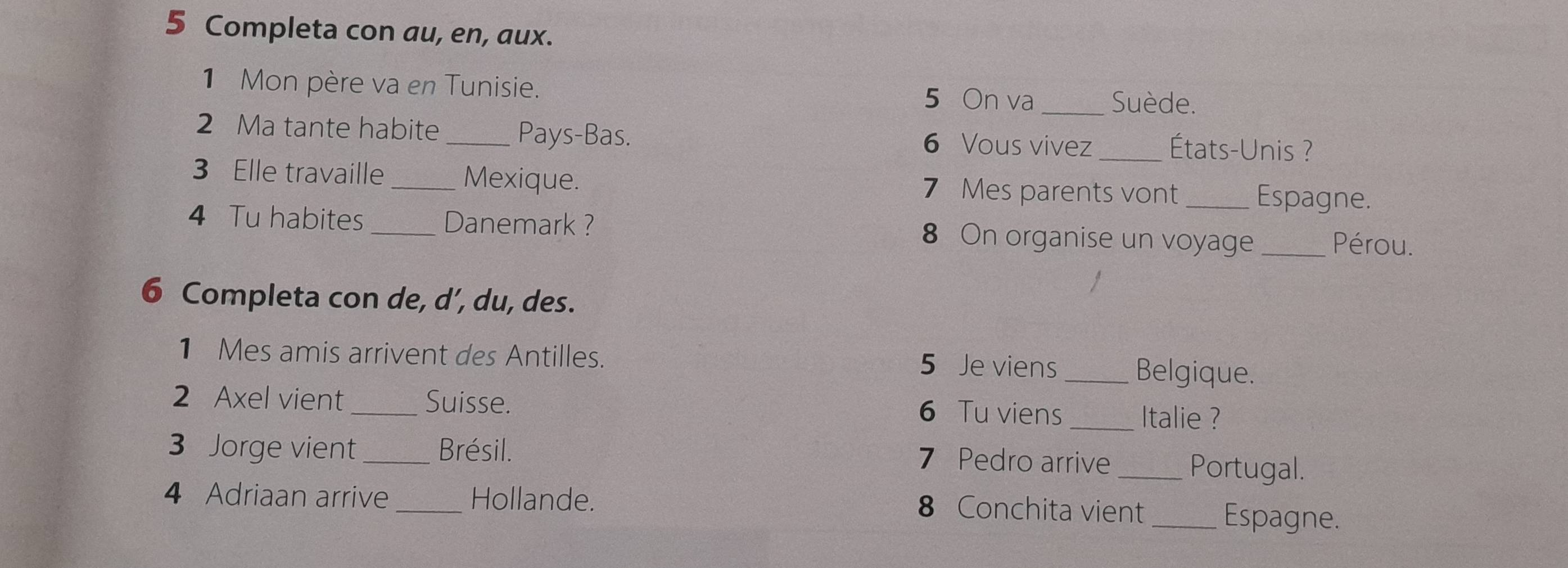 Completa con au, en, aux. 
1 Mon père va en Tunisie. 5 On va _Suède. 
2 Ma tante habite _Pays-Bas. 6 Vous vivez _États-Unis ? 
3 Elle travaille Mexique. 7 Mes parents vont _Espagne. 
4 Tu habites _Danemark ? 8 On organise un voyage _Pérou. 
6 Completa con de, d’, du, des. 
1 Mes amis arrivent des Antilles. 5 Je viens _Belgique. 
2 Axel vient_ Suisse. 6 Tu viens _Italie ? 
3 Jorge vient _Brésil. 7 Pedro arrive _Portugal. 
4 Adriaan arrive _Hollande. 8 Conchita vient _Espagne.