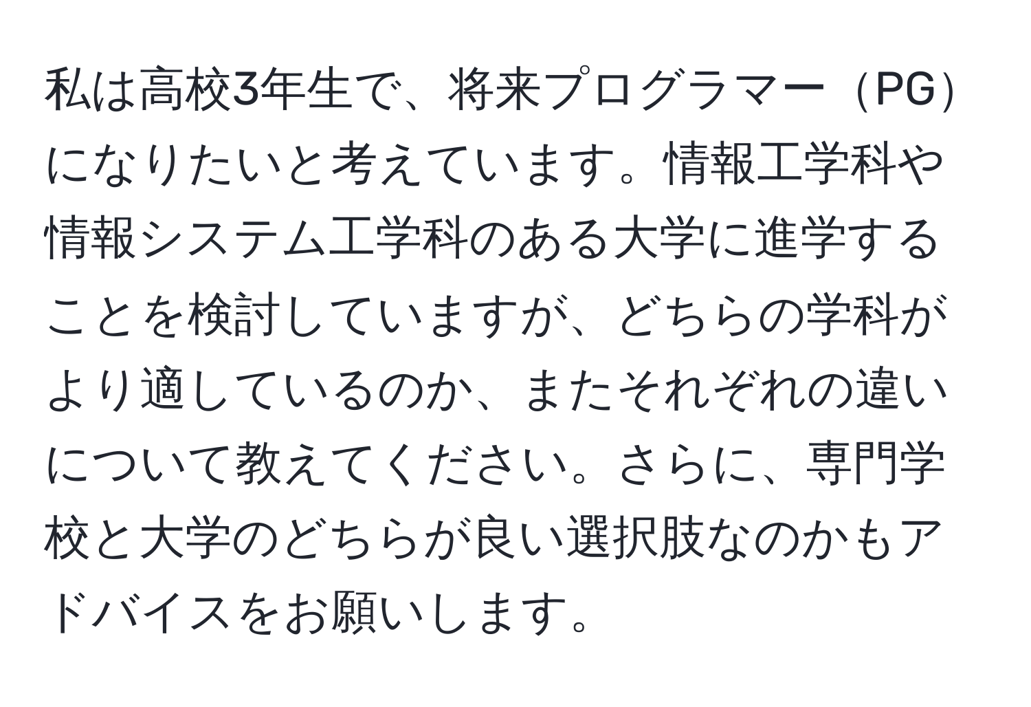 私は高校3年生で、将来プログラマーPGになりたいと考えています。情報工学科や情報システム工学科のある大学に進学することを検討していますが、どちらの学科がより適しているのか、またそれぞれの違いについて教えてください。さらに、専門学校と大学のどちらが良い選択肢なのかもアドバイスをお願いします。