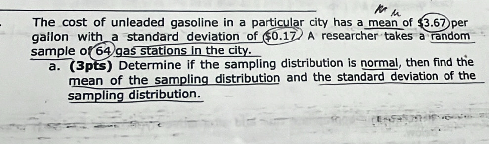 The cost of unleaded gasoline in a particular city has a mean of $3.67 per
gallon with a standard deviation of $0.17 A researcher takes a random 
sample of 64 gas stations in the city. 
a. (3pts) Determine if the sampling distribution is normal, then find the 
mean of the sampling distribution and the standard deviation of the 
sampling distribution.