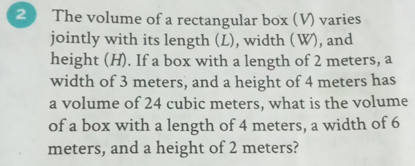 The volume of a rectangular box (V) varies 
jointly with its length (L), width (W), and 
height (H). If a box with a length of 2 meters, a 
width of 3 meters, and a height of 4 meters has 
a volume of 24 cubic meters, what is the volume 
of a box with a length of 4 meters, a width of 6
meters, and a height of 2 meters?