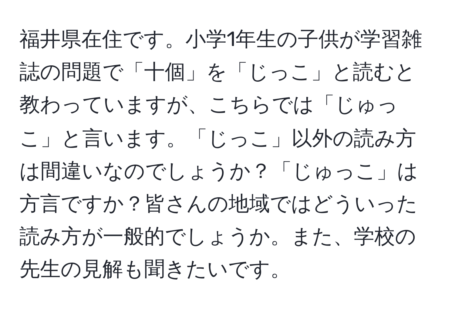 福井県在住です。小学1年生の子供が学習雑誌の問題で「十個」を「じっこ」と読むと教わっていますが、こちらでは「じゅっこ」と言います。「じっこ」以外の読み方は間違いなのでしょうか？「じゅっこ」は方言ですか？皆さんの地域ではどういった読み方が一般的でしょうか。また、学校の先生の見解も聞きたいです。