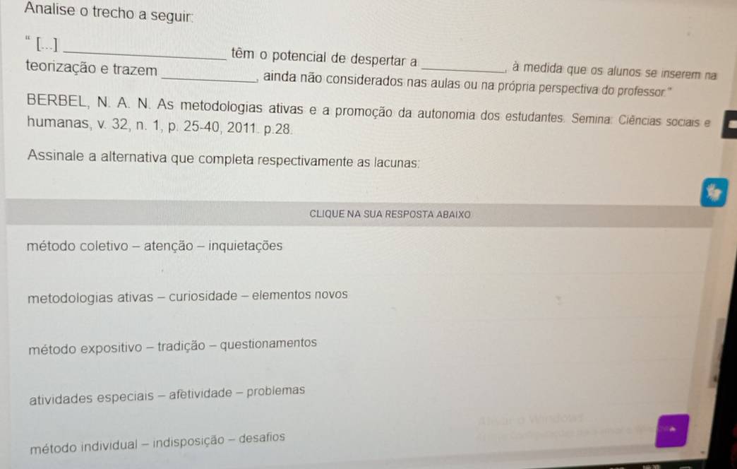 Analise o trecho a seguir:
“ [...] _têm o potencial de despertar a , à medida que os alunos se inserem na
teorização e trazem_ ainda não considerados nas aulas ou na própria perspectiva do professor '
BERBEL, N. A. N. As metodologias ativas e a promoção da autonomia dos estudantes. Semina: Ciências sociais e
humanas, v. 32, n. 1, p. 25 -40, 2011. p. 28.
Assinale a alternativa que completa respectivamente as lacunas:
CLIQUE NA SUA RESPOSTA ABAIXO
método coletivo - atenção - inquietações
metodologias ativas - curiosidade - elementos novos
método expositivo - tradição - questionamentos
atividades especiais - afetividade - problemas
método individual - indisposição - desafios