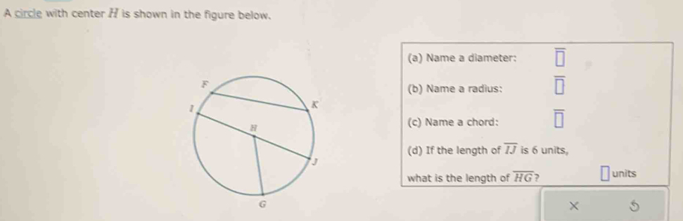 A circle with center H is shown in the figure below. 
(a) Name a diameter: 
(b) Name a radius: 
(c) Name a chord: 
(d) If the length of overline IJ is 6 units, 
what is the length of overline HG ? units 
×