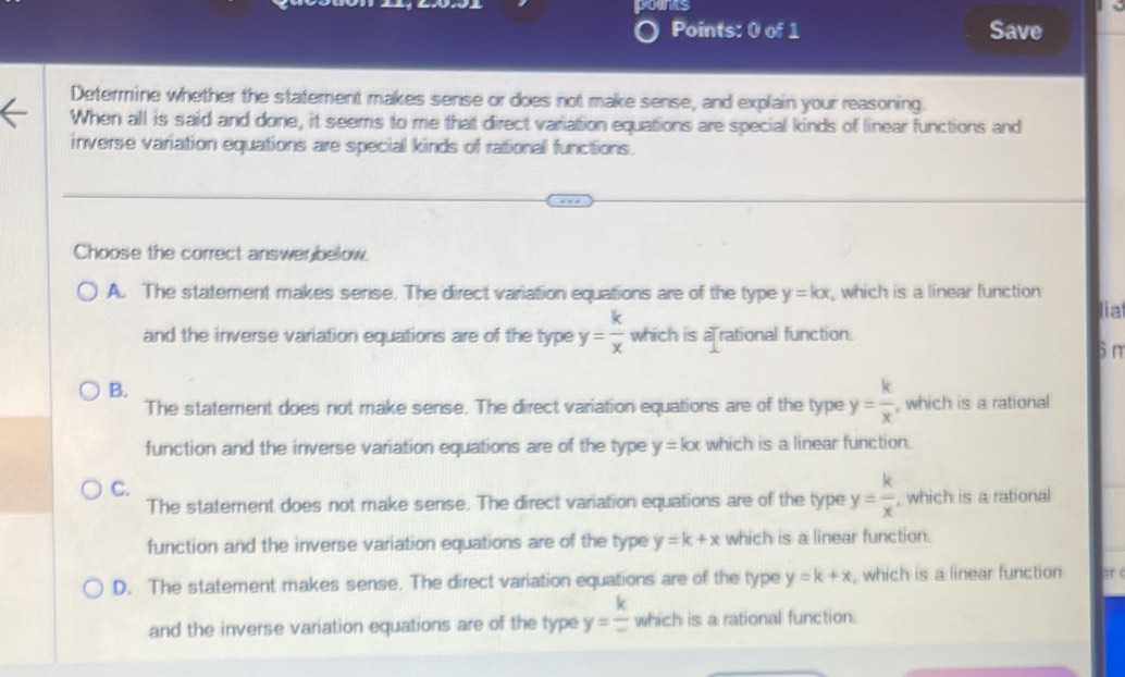 younts
Points: 0 of 1 Save
Determine whether the statement makes sense or does not make sense, and explain your reasoning.
When all is said and done, it seems to me that direct variation equations are special kinds of linear functions and
inverse variation equations are special kinds of rational functions.
Choose the correct answerbelow.
A. The statement makes sense. The direct variation equations are of the type y=kx which is a linear function
lia
and the inverse variation equations are of the type y= k/x  which is a rational function.
6 m
B.
The statement does not make sense. The direct variation equations are of the type y= k/x  , which is a rational
function and the inverse variation equations are of the type y=kx which is a linear function.
C.
The statement does not make sense. The direct variation equations are of the type y= k/x  , which is a rational
function and the inverse variation equations are of the type y=k+x which is a linear function.
D. The statement makes sense. The direct variation equations are of the type y=k+x , which is a linear function
and the inverse variation equations are of the type y= k/-  which is a rational function.