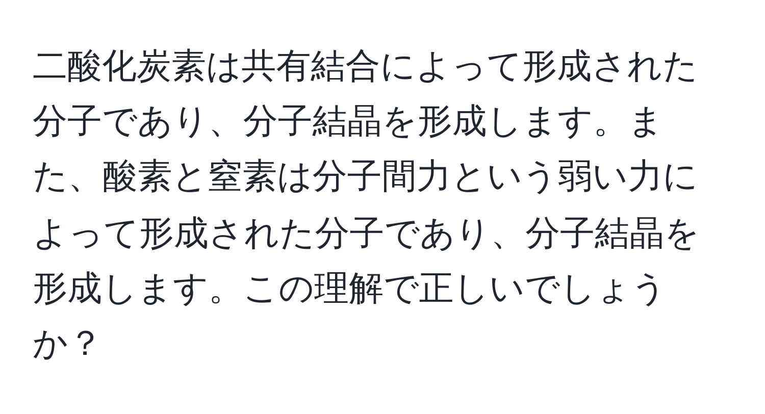 二酸化炭素は共有結合によって形成された分子であり、分子結晶を形成します。また、酸素と窒素は分子間力という弱い力によって形成された分子であり、分子結晶を形成します。この理解で正しいでしょうか？