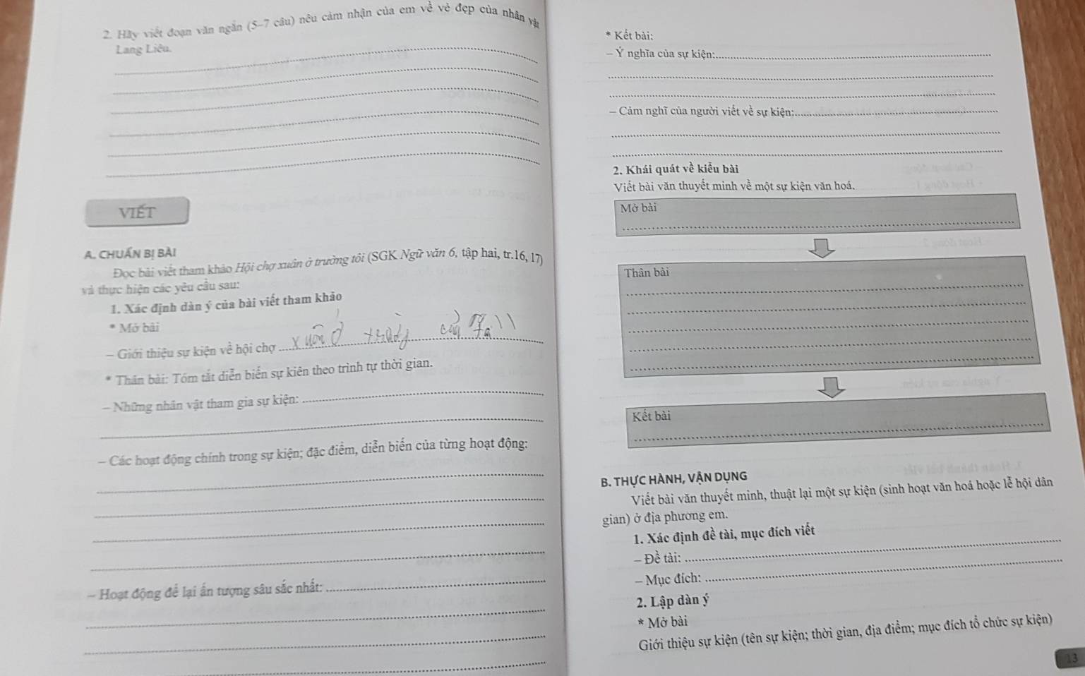 Hãy viết đoạn văn ngắn (5-7 câu) nêu cảm nhận của em về vẻ đẹp của nhân vật 
* Kết bài: 
_ 
_Lang Liêu. Ý nghĩa của sự kiện:_ 
_ 
_ 
_ 
_ 
Cảm nghĩ của người viết về sự kiện:_ 
__ 
__ 
2. Khái quát về kiểu bài 
Viết bài văn thuyết minh về một sự kiện văn hoá. 
_ 
viết 
Mở bài 
A. CHUẤN Bị Bài 
_ 
Đoc bài viết tham khảo Hội chợ xuân ở trường tôi (SGK Ngữ văn 6, tập hai, tr. 16, 17) 
và thực hiện các yêu cầu sau: Thân bài 
_ 
_ 
1. Xác định dàn ý của bài viết tham khảo 
_ 
_ 
* Mở bài 
_ 
Giới thiệu sự kiện về hội chợ 
_ 
_ 
* Thân bài: Tóm tắt diễn biển sự kiên theo trình tự thời gian. 
_ 
- Những nhân vật tham gia sự kiện: 
_ 
Kết bài 
_ 
Các hoạt động chính trong sự kiện; đặc điểm, diễn biển của từng hoạt động: 
_ 
B. THựC HÀNH, VẬN DụNg 
_ 
Viết bài văn thuyết minh, thuật lại một sự kiện (sinh hoạt văn hoá hoặc lễ hội dân 
_gian) ở địa phương em. 
_ 
1. Xác định đề tài, mục đích viết 
- Đề tài:_ 
_ 
_ 
_ 
- Hoạt động để lại ấn tượng sâu sắc nhất: 
- Mục đích: 
2. Lập dàn ý
* Mở bài 
_Giới thiệu sự kiện (tên sự kiện; thời gian, địa điểm; mục đích tổ chức sự kiện) 
_ 
13