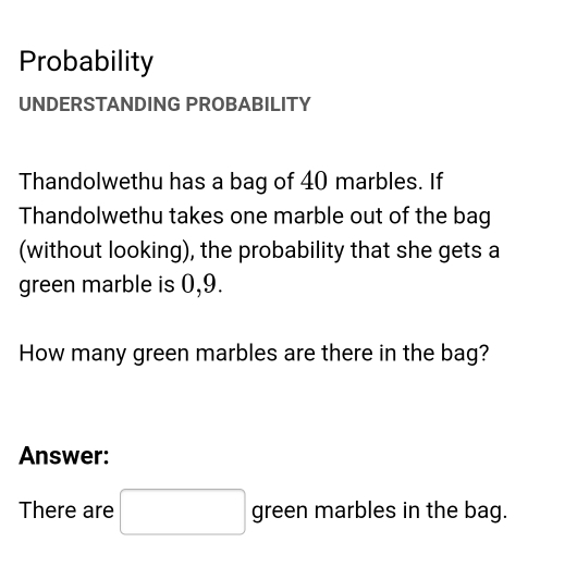 Probability 
UNDERSTANDING PROBABILITY 
Thandolwethu has a bag of 40 marbles. If 
Thandolwethu takes one marble out of the bag 
(without looking), the probability that she gets a 
green marble is 0, 9. 
How many green marbles are there in the bag? 
Answer: 
There are □ green marbles in the bag.