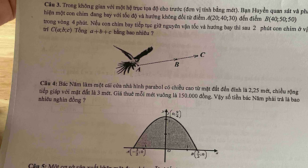 Trong không gian với một hệ trục tọa độ cho trước (đơn vị tính bằng mét). Bạn Huyền quan sát và phi
hiện một con chim đang bay với tốc độ và hướng không đổi từ điểm A(20;40;30) đến điểm B(40;50;50)
trong vòng 4 phút. Nếu con chim bay tiếp tục giữ nguyên vận tốc và hướng bay thì sau 2 phút con chim ở vị
trí C(a;b;c) Tổng a+b+c bằng bao nhiêu ?
Câu 4: Bác Năm làm một cái cửa nhà hình parabol có chiều cao từ mặt đất đến đỉnh là 2,25 mét, chiều rộng
tiếp giáp với mặt đất là 3 mét. Giá thuê mỗi mét vuông là 150.000 đồng. Vậy số tiền bác Năm phải trả là bao
nhiêu nghìn đồng ?
Câu 5: Một cơ sở sả