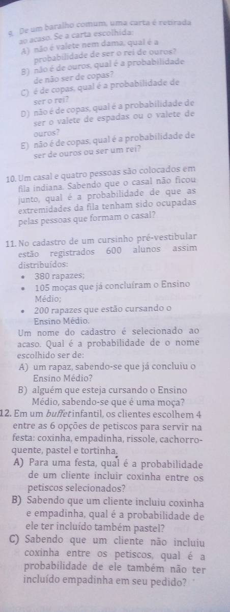 De um baralho comum, uma carta é retirada
ao acaso. Se a carta escolhida:
A) não é valete nem dama, qual é a
probabilidade de ser o rei de ouros?
B) não é de ouros, qual é a probabilidade
de não ser de copas?
C) é de copas, qual é a probabilidade de
ser o rei?
D) não é de copas, qual é a probabilidade de
ser o valete de espadas ou o valete de
ouros?
E) não é de copas, qual é a probabilidade de
ser de ouros ou ser um rei?
10. Um casal e quatro pessoas são colocados em
fila indiana. Sabendo que o casal não ficou
junto, qual é a probabilidade de que as
extremidades da fila tenham sido ocupadas
pelas pessoas que formam o casal?
11. No cadastro de um cursinho pré-vestibular
estão registrados 600 alunos assim
distribuídos:
380 rapazes;
105 moças que já concluíram o Ensino
Médio;
200 rapazes que estão cursando o
Ensino Médio.
Um nome do cadastro é selecionado ao
acaso. Qual é a probabilidade de o nome
escolhido ser de:
A) um rapaz, sabendo-se que já concluiu o
Ensino Médio?
B) alguém que esteja cursando o Ensino
Médio, sabendo-se que é uma moça?
12. Em um buffetinfantil, os clientes escolhem 4
entre as 6 opções de petiscos para servir na
festa: coxinha, empadinha, rissole, cachorro-
quente, pastel e tortinha.
A) Para uma festa, qual é a probabilidade
de um cliente incluir coxinha entre os
petiscos selecionados?
B) Sabendo que um cliente incluiu coxinha
e empadinha, qual é a probabilidade de
ele ter incluído também pastel?
C) Sabendo que um cliente não incluiu
coxinha entre os petiscos, qual é a
probabilidade de ele também não ter
incluído empadinha em seu pedido?