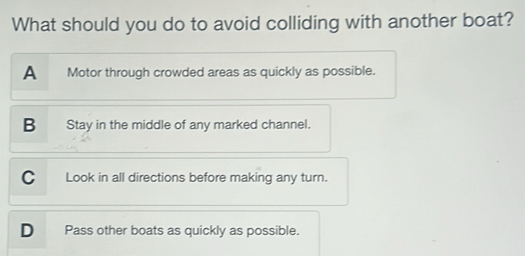 What should you do to avoid colliding with another boat?
A Motor through crowded areas as quickly as possible.
B Stay in the middle of any marked channel.
C Look in all directions before making any turn.
D Pass other boats as quickly as possible.