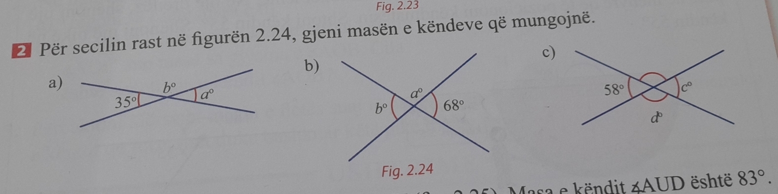 Fig. 2.23
2 Për secilin rast në figurën 2.24, gjeni masën e këndeve që mungojnë.
c)
b)
a)
sa e këndit ∠ AUD është 83°.