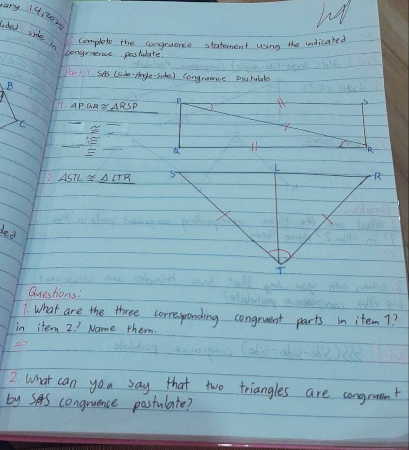 ary 14:2025 
aded side in 
C. complete the congruence statement using the indicated 
congruence pastulate. 
Par1 7: SAs (Side-Argle-side) Congruence pasfulate 
B 
7. △ PQR≌ △ RSP
2. △ STL≌ _ △ LTR R 
ded 
Questions: 
7. What are the three corresponding congruent parts in item 7? 
in item 2. ? Name them. 

2. What can you say that two triangles are congruent 
by SAS congruence pastulate?