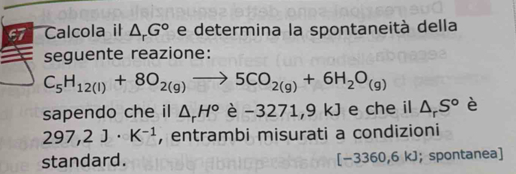 Calcola il △ _rG° e determina la spontaneità della 
a seguente reazione:
C_5H_12(l)+8O_2(g)to 5CO_2(g)+6H_2O_(g)
sapendo che il △ _rH° è -3271,9kJ e che il △ _rS° è
297,2J· K^(-1) , entrambi misurati a condizioni 
standard.
[-3360,6 kJ; spontanea]