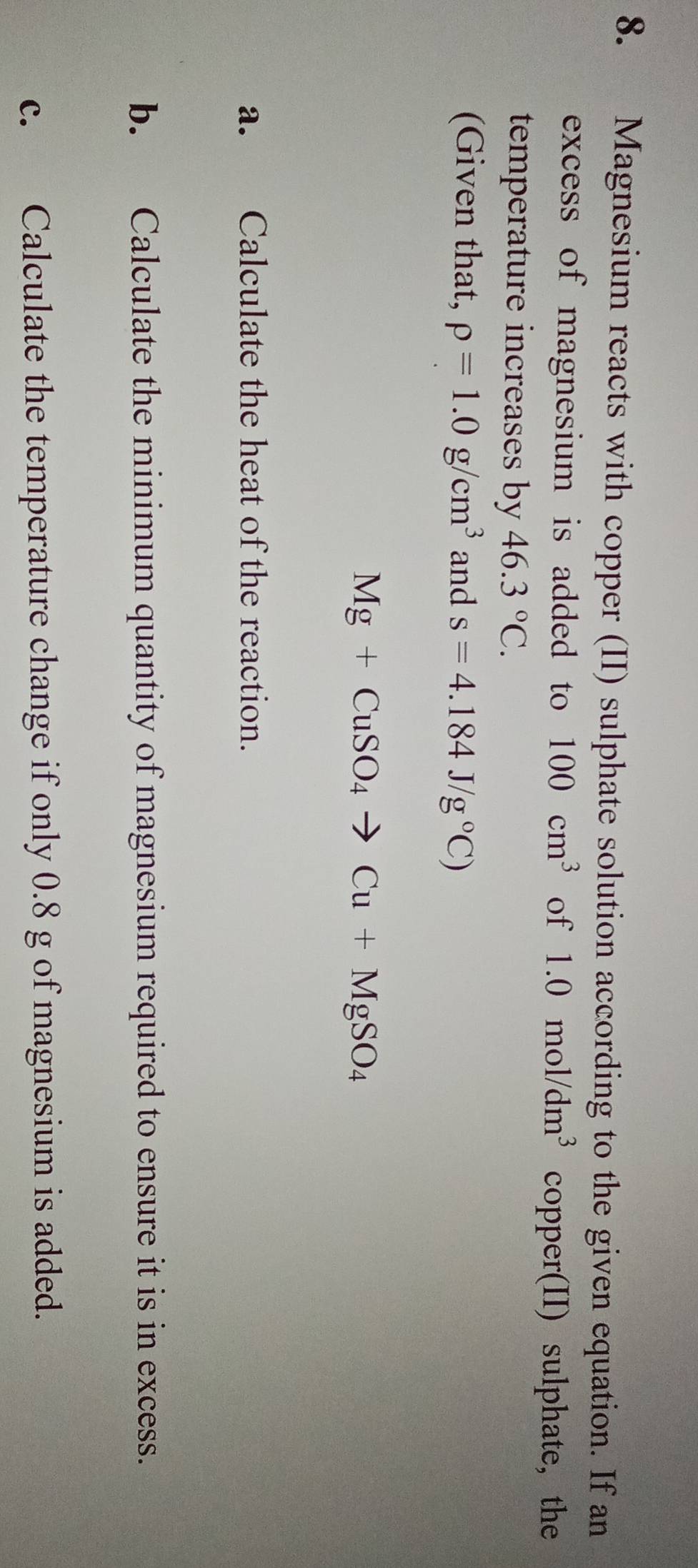 Magnesium reacts with copper (II) sulphate solution according to the given equation. If an 
excess of magnesium is added to 100cm^3 of 1.0mol/dm^3 copper(II) sulphate, the 
temperature increases by 46.3°C. 
(Given that, rho =1.0g/cm^3 and s=4.184J/g°C)
Mg+CuSO_4to Cu+MgSO_4
a. Calculate the heat of the reaction. 
b. Calculate the minimum quantity of magnesium required to ensure it is in excess. 
c. Calculate the temperature change if only 0.8 g of magnesium is added.