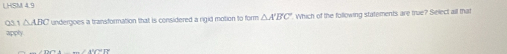 LHSM 4.9
Q3.1 △ ABC undergoes a transformation that is considered a rigid motion to form △ A'B'C'. Which of the following statements are true? Select all that
apply
-m∠ A'C'R'