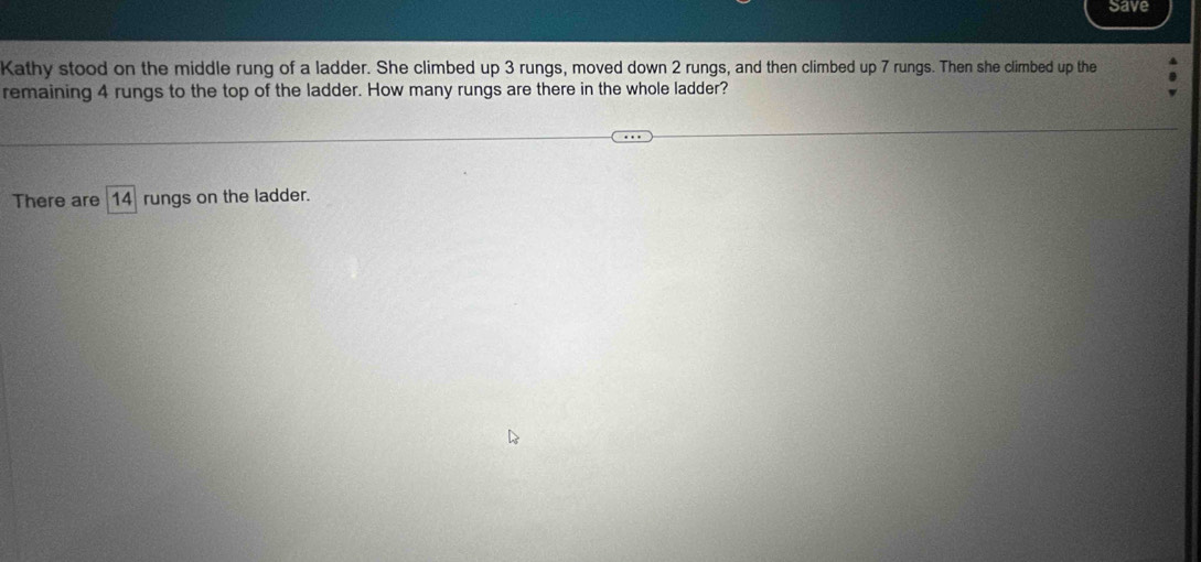 Save 
Kathy stood on the middle rung of a ladder. She climbed up 3 rungs, moved down 2 rungs, and then climbed up 7 rungs. Then she climbed up the 
remaining 4 rungs to the top of the ladder. How many rungs are there in the whole ladder? 
There are 14 rungs on the ladder.