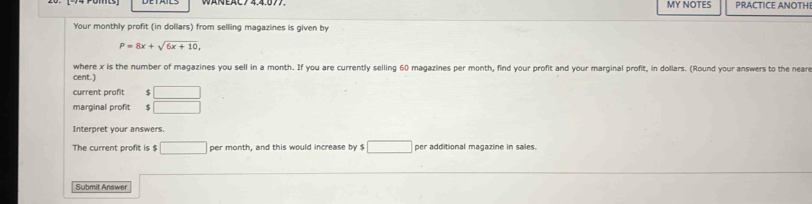 MY NOTES PRACTICE ANOTHI 
Your monthly profit (in dollars) from selling magazines is given by
P=8x+sqrt(6x+10), 
where x is the number of magazines you sell in a month. If you are currently selling 60 magazines per month, find your profit and your marginal profit, in dollars. (Round your answers to the neare 
cent.) 
current profit □ 
marginal profit $ □
Interpret your answers. 
The current profit is $ □ per month, and this would increase by $ □ per additional magazine in sales. 
Submit Answer sqrt(10°)