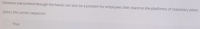Vibration transmitted through the hands can also be a problem for employees that stand on the platforms of stationary plant.
Select the correct response
True