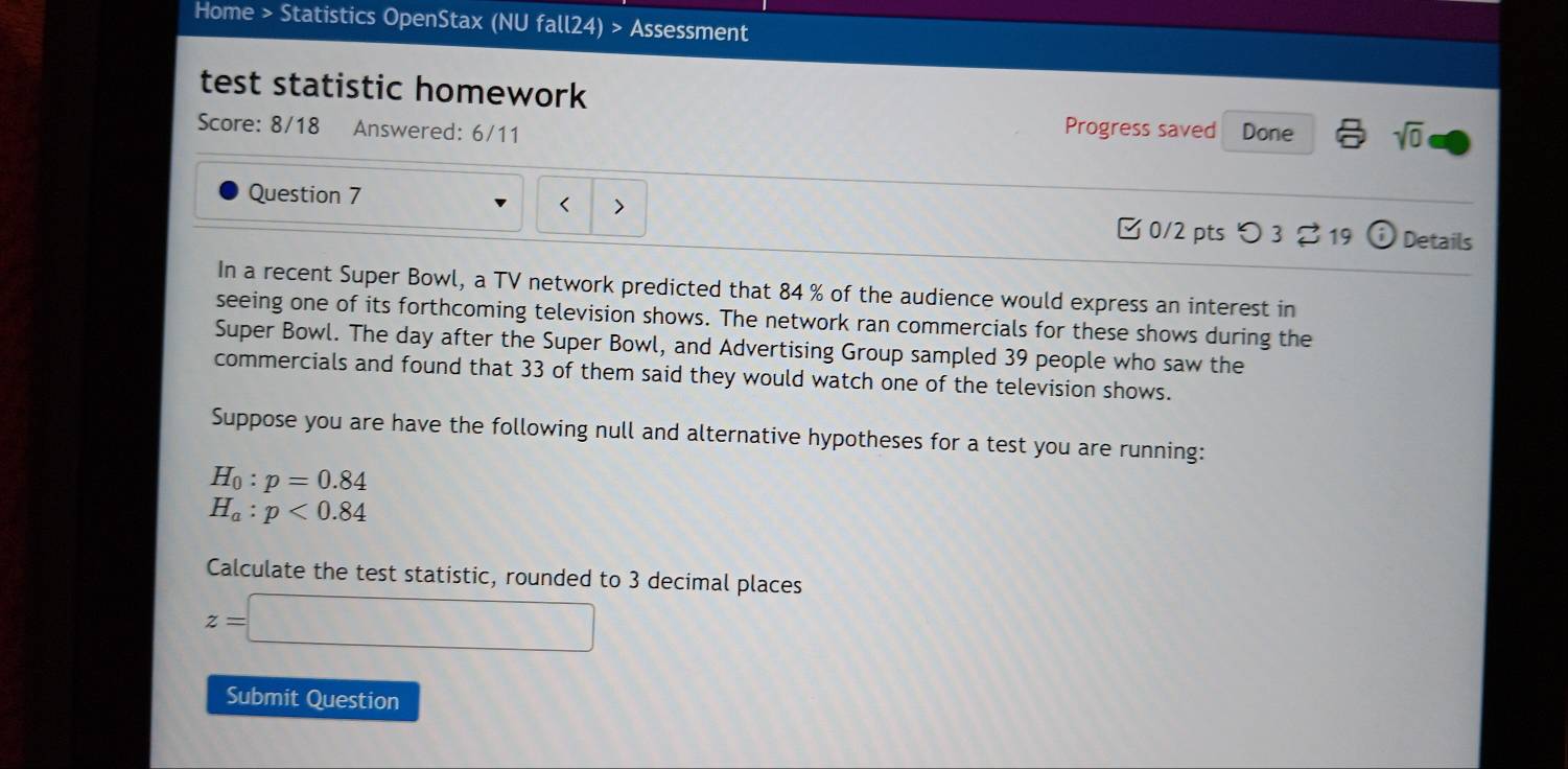 Home > Statistics OpenStax (NU fall24) > Assessment 
test statistic homework 
Score: 8/18 Answered: 6/11 Done sqrt(0) 
Progress saved 
Question 7 < > 
[0/2 pts つ3 219 (i) Details 
In a recent Super Bowl, a TV network predicted that 84 % of the audience would express an interest in 
seeing one of its forthcoming television shows. The network ran commercials for these shows during the 
Super Bowl. The day after the Super Bowl, and Advertising Group sampled 39 people who saw the 
commercials and found that 33 of them said they would watch one of the television shows. 
Suppose you are have the following null and alternative hypotheses for a test you are running:
H_0:p=0.84
H_a:p<0.84
Calculate the test statistic, rounded to 3 decimal places
z=□
Submit Question