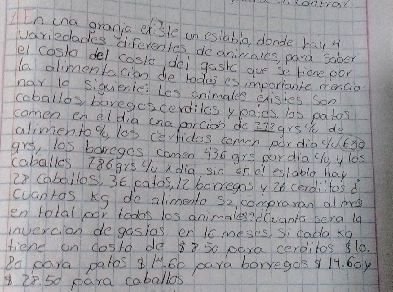 contrar 
[n una granja existe an estable, donde hay 4
variedades diferentes deanimales, para Saber 
el costo del coslo del gast gue se tiene por 
la alimentacion de todos es importante mencio 
nar ld siguiente: Los animales existes son 
caballos, boregos cerditos y oatos, los patos 
comen en eldia (naporcion do ztegrst de 
alimento %, los cerfidos comen pordia clu680 
grs, las boregds comen 436 grs pordia (lo, y los 
caballos 786grs Yu xdia sin enelestablo hay
28 Caballos, 36 patos, 12 borregos y 26 cerdiltos d 
cuantos Kg de alimento Se compraran al mes 
en total oor todos los animales? dCvanto sera 1a 
invercion degastos en 16 meses, si cada kg
tiend un costo de 88 50 para cerditos 510. 
8o para patos 8 H. 60 para borregos 14. 60y
8 28. 50 para caballos