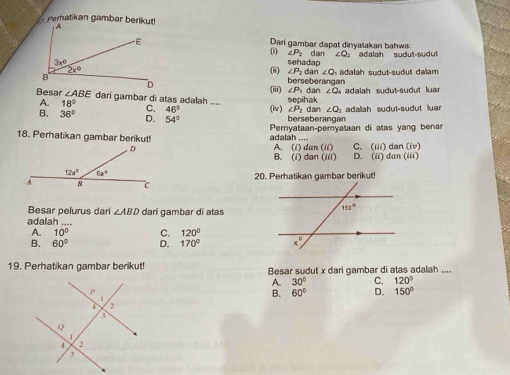 Dari gambar dapat dinvašakan bahwa
0 ∠ P_2
dan ∠ Q_2 adalah   sudut-sudu!
(ii) ∠ P_2 sehadap
dan ∠ Q
adlah sudut-sudut daam 
(ii) berseberangan  dan ∠ O adalah sudut-sudut  ua
∠ P
∠ ABE dari gambar di atas adalah .... C. 46° (iv) ∠ P_2 dan ∠ O adallah sudut-sudut luar
A. 18°
sepihak
B. 36° D. 54° berseberangan
Peryataan-pemyataan di atas yang benar
adalah ....
18. Perhatikan gambar berikut! A. (i) dan (ii) C. (iii da (iv)
B. (i) dan (iii) D. (it dan (iii)
20. Perhatikan gambar berikut!
Besar pelurus dari ∠ ABD dari gambar di atas
adalah
A. 10° C. 120°
B. 60° D. 170°
19. Perhatikan gambar berikut! Besar sudut x dari gambar di atas adalah ....
A. 30° C. 120°
B. 60° D. 150°