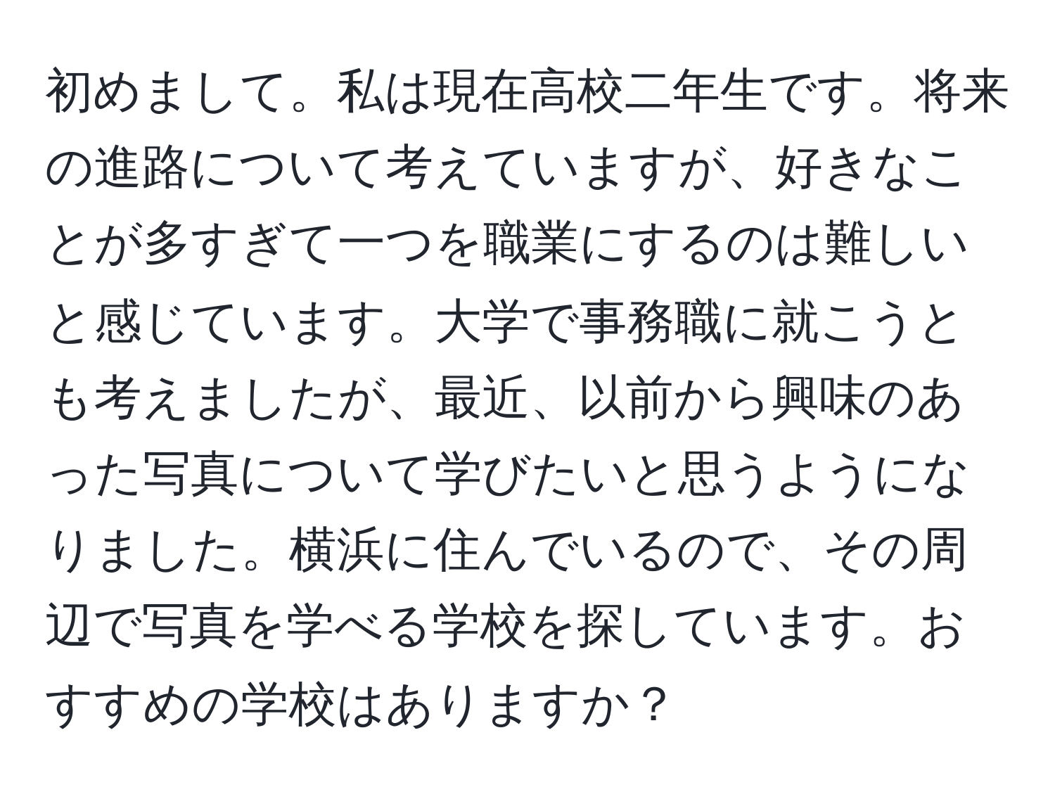 初めまして。私は現在高校二年生です。将来の進路について考えていますが、好きなことが多すぎて一つを職業にするのは難しいと感じています。大学で事務職に就こうとも考えましたが、最近、以前から興味のあった写真について学びたいと思うようになりました。横浜に住んでいるので、その周辺で写真を学べる学校を探しています。おすすめの学校はありますか？