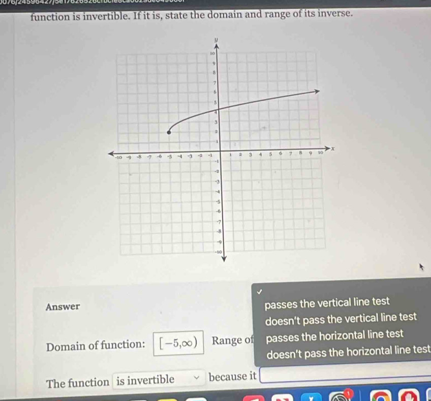 1076/24596427/56176265
function is invertible. If it is, state the domain and range of its inverse.
Answer
passes the vertical line test
doesn’t pass the vertical line test
Domain of function: [-5,∈fty ) Range of passes the horizontal line test
doesn’t pass the horizontal line test
The function is invertible because it