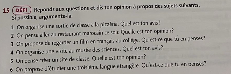 15 (DÉFI ) Réponds aux questions et dis ton opinion à propos des sujets suivants. 
Si possible, argumente-la. 
1 On organise une sortie de classe à la pizzéria. Quel est ton avis? 
2 On pense aller au restaurant marocain ce soir. Quelle est ton opinion? 
3 On propose de regarder un film en français au collège. Qu'est-ce que tu en penses? 
4 On organise une visite au musée des sciences. Quel est ton avis? 
5 On pense créer un site de classe. Quelle est ton opinion? 
6 On propose d'étudier une troisième langue étrangère. Qu'est-ce que tu en penses?