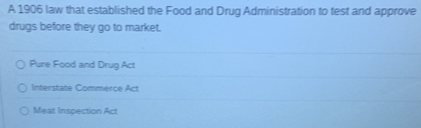 A 1906 law that established the Food and Drug Administration to test and approve
drugs before they go to market.
Pure Food and Drug Act
Interstate Commerce Act
Meat Inspection Act