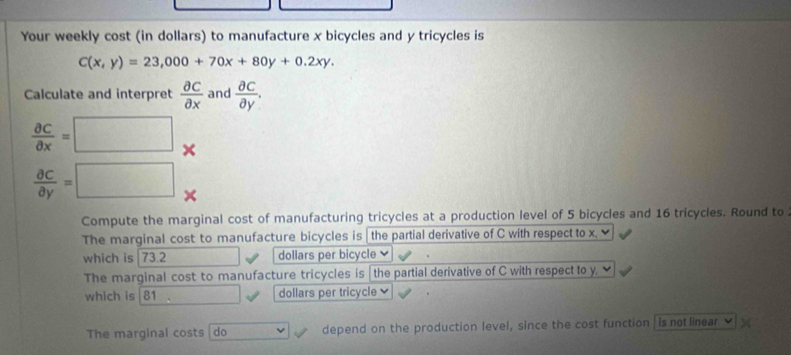 Your weekly cost (in dollars) to manufacture x bicycles and y tricycles is
C(x,y)=23,000+70x+80y+0.2xy. 
Calculate and interpret  partial C/partial x  and  partial c/partial y .
 partial c/partial x =□
 partial c/partial y =□
Compute the marginal cost of manufacturing tricycles at a production level of 5 bicycles and 16 tricycles. Round to 
The marginal cost to manufacture bicycles is the partial derivative of C with respect to x. 
which is| 73.2 dollars per bicycle 
The marginal cost to manufacture tricycles is the partial derivative of C with respect to y. ν 
which is 81 dollars per tricycle 
The marginal costs do depend on the production level, since the cost function is not linear