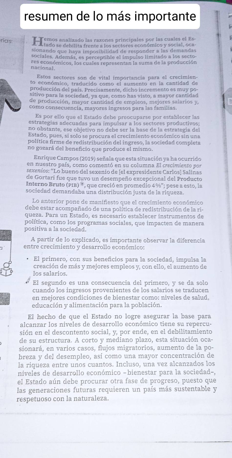 resumen de lo más importante
TT emos analizado las razones principales por las cuales el Es-
rías. A a tado se debilita frente a los sectores económico y social, oca-
sionando que haya imposibilidad de responder a las demandas
sociales. Además, es perceptible el impulso limitado a los secto-
res económicos, los cuales representan la suma de la producción
nacional.
Estos sectores son de vital importancia para el crecimien-
to económico, traducido como el aumento en la cantidad de
producción del país. Precisamente, dicho incremento es muy po-
sitivo para la sociedad, ya que, como has visto, a mayor cantidad
de producción, mayor cantidad de empleos, mejores salarios y,
como consecuencia, mayores ingresos para las familias.
Es por ello que el Estado debe preocuparse por establecer las
estrategias adecuadas para impulsar a los sectores productivos;
no obstante, ese objetivo no debe ser la base de la estrategia del
Estado, pues, si solo se procura el crecimiento económico sin una
política firme de redistribución del ingreso, la sociedad completa
no gozará del beneficio que produce el mismo.
Enrique Campos (2019) señala que esta situación ya ha ocurrido
en nuestro país, como comentó en su columna El crecimiento por
sexenios: “Lo bueno del sexenio de [el expresidente Carlos] Salinas
de Gortari fue que tuvo un desempeño excepcional del Producto
Interno Bruto (PIB) *, que creció en promedio 4%”; pese a esto, la
sociedad demandaba una distribución justa de la riqueza.
Lo anterior pone de manifiesto que el crecimiento económico
debe estar acompañado de una política de redistribución de la ri-
queza. Para un Estado, es necesario establecer instrumentos de
política, como los programas sociales, que impacten de manera
positiva a la sociedad.
A partir de lo explicado, es importante observar la diferencia
entre crecimiento y desarrollo económico:
El primero, con sus beneficios para la sociedad, impulsa la
creación de más y mejores empleos y, con ello, el aumento de
los salarios.
El segundo es una consecuencia del primero, y se da solo
cuando los ingresos provenientes de los salarios se traducen
en mejores condiciones de bienestar como: niveles de salud.
educación y alimentación para la población.
El hecho de que el Estado no logre asegurar la base para
alcanzar los niveles de desarrollo económico tiene su repercu-
sión en el descontento social, y, por ende, en el debilitamiento
de su estructura. A corto y mediano plazo, esta situación oca-
sionará, en varios casos, flujos migratorios, aumento de la po-
breza y del desempleo, así como una mayor concentración de
la riqueza entre unos cuantos. Incluso, una vez alcanzados los
niveles de desarrollo económico -bienestar para la sociedad-,
el Estado aún debe procurar otra fase de progreso, puesto que
las generaciones futuras requieren un país más sustentable y
respetuoso con la naturaleza.