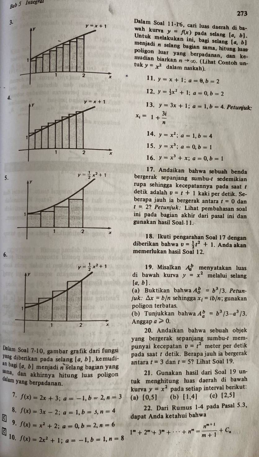 Bab 5 Integral
273
3.Dalam Soal 11-1° , cari luas daerah di ba-
wah kurva y=f(x) pada selang [a,b].
Untuk melakukan ini, bagi selang [a,b]
menjadi n selang bagian sama, hitung luas
poligon luar yang berpadanan, dan ke-
mudian biarkan nto ∈fty. (Lihat Contoh un-
tuk y=x^2 dalam naskah).
.
11. y=x+1;a=0,b=2
12. y= 1/2 x^2+1;a=0,b=2
4.
13. y=3x+1;a=1,b=4. Petunjuk:
x_i=1+ 3i/n 
14. y=x^2;a=1,b=4
15. y=x^3;a=0,b=1
16. y=x^3+x;a=0,b=1
17. Andaikan bahwa sebuah benda
5.
bergerak sepanjang sumbu-t sedemikian
rupa sehingga kecepatannya pada saat t
detik adalah v=t+1 kaki per detik. Se-
berapa jauh ia bergerak antara t=0 dan
t=2? * Petunjuk: Lihat pembahasan soal
ini pada bagian akhir dari pasal ini dan
gunakan hasil Soal-11.
18. Ikuti pengarahan Soal 17 dengan
diberikan bahwa v= 1/2 t^2+1. Anda akan
6.
memerlukan hasil Soal 12.
y= 1/2 x^2+1 19. Misalkan A_a^(b menyatakan luas
di bawah kurva y=x^2) melalui selang
[a,b].
(a) Buktikan bahwa A_o^(b=b^3)/3. Petun-
juk: △ x=b/n sehingga x_i=ib/n; gunakan
1
poligon terbatas.
(b) Tunjukkan bahwa A_a^(b=b^3)/3-a^3/3.
1 2 x Anggap a ≥slant 0.
20. Andaikan bahwa sebuah objek
yang bergerak sepanjang sumbu-t mem-
Dalam Soal 7-10, gambar grafik dari fungsi punyai kecepatan v=t^2 meter per detik
yang diberikan pada selang [a,b] , ke mudi- pada saat t detik. Berapa jauh ia bergerak
antara t=3 dan t=5 ? Lihat Soal 19.
an bagi [a,b] menjadi n selang bagian yang
sama, dan akhirnya hitung luas poligon 21. Gunakan hasil dari Soal 19 un-
dalam yang berpadanan.
tuk menghitung luas daerah di bawah
kurva y=x^2 pada setiap interval berikut:
7. f(x)=2x+3;a=-1,b=2,n=3 (a) [0,5] (b) [1,4] (c) [2,5]
8. f(x)=3x-2;a=1,b=3,n=4
22. Dari Rumus 1-4 pada Pasal 5.3,
dapat Anda ketahui bahwa
9. f(x)=x^2+2;a=0,b=2,n=6 1^m+2^m+3^m+·s +n^m= (n^(m+1))/m+1 +C_n
10. f(x)=2x^2+1;a=-1,b=1,n=8