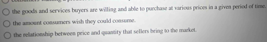 the goods and services buyers are willing and able to purchase at various prices in a given period of time.
the amount consumers wish they could consume.
the relationship between price and quantity that sellers bring to the market.