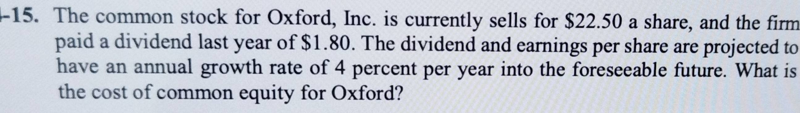 The common stock for Oxford, Inc. is currently sells for $22.50 a share, and the firm 
paid a dividend last year of $1.80. The dividend and earnings per share are projected to 
have an annual growth rate of 4 percent per year into the foreseeable future. What is 
the cost of common equity for Oxford?