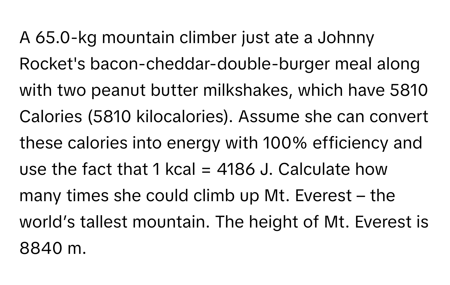 A 65.0-kg mountain climber just ate a Johnny Rocket's bacon-cheddar-double-burger meal along with two peanut butter milkshakes, which have 5810 Calories (5810 kilocalories). Assume she can convert these calories into energy with 100% efficiency and use the fact that 1 kcal = 4186 J. Calculate how many times she could climb up Mt. Everest – the world’s tallest mountain. The height of Mt. Everest is 8840 m.