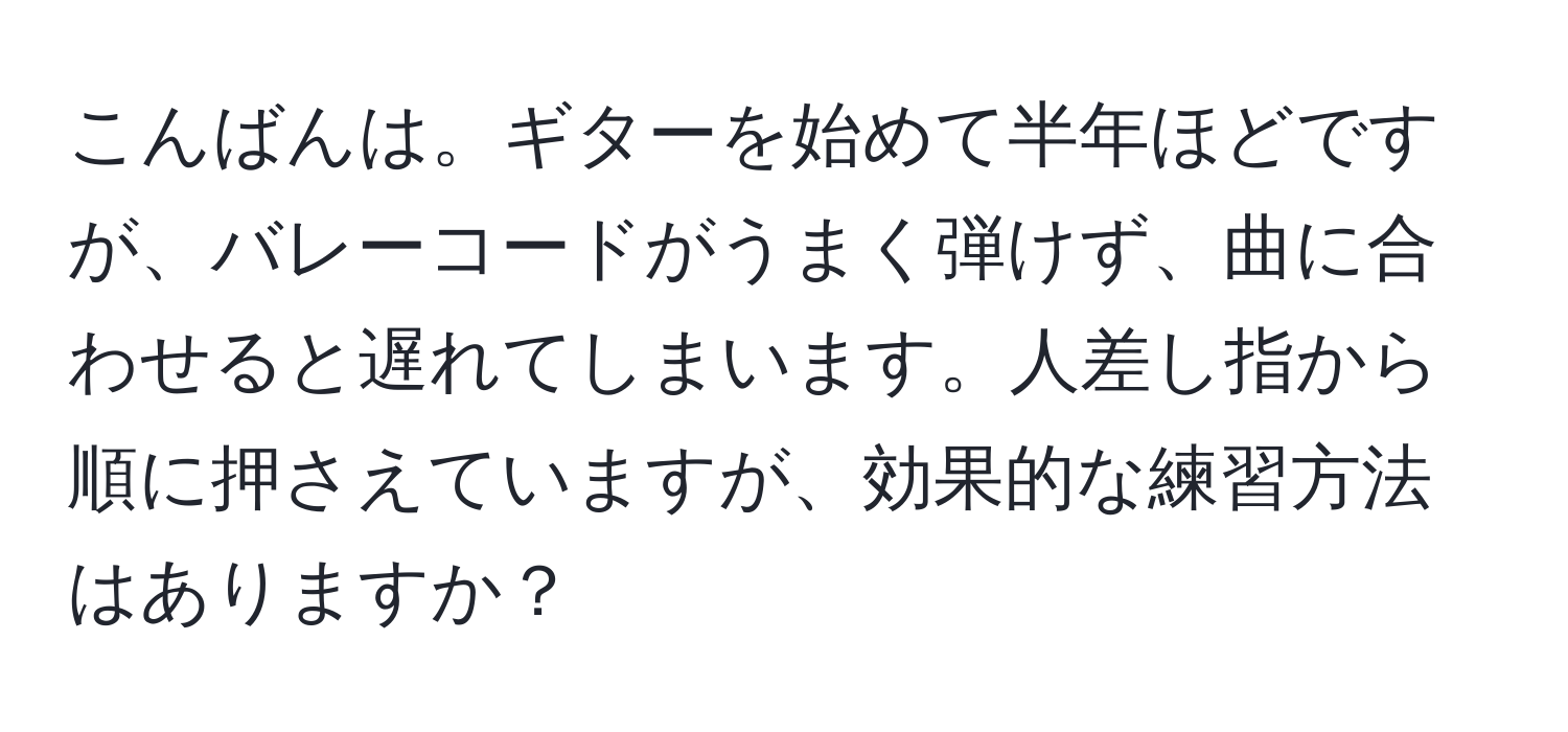 こんばんは。ギターを始めて半年ほどですが、バレーコードがうまく弾けず、曲に合わせると遅れてしまいます。人差し指から順に押さえていますが、効果的な練習方法はありますか？