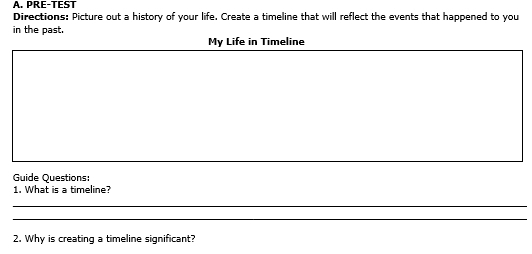 PRF-TEST 
Directions: Picture out a history of your life. Create a timeline that will reflect the events that happened to you 
in the past. 
My Life in Timeline 
Guide Questions: 
1. What is a timeline? 
_ 
_ 
2. Why is creating a timeline significant?