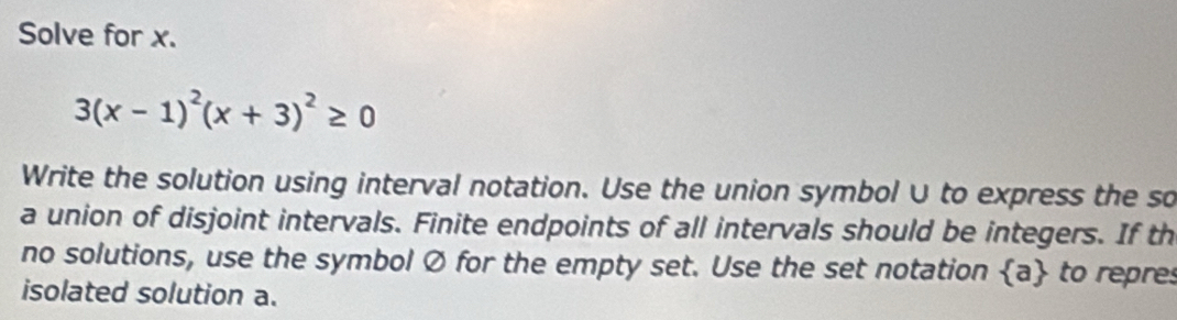 Solve for x.
3(x-1)^2(x+3)^2≥ 0
Write the solution using interval notation. Use the union symbol∪ to express the so 
a union of disjoint intervals. Finite endpoints of all intervals should be integers. If th 
no solutions, use the symbol Ø for the empty set. Use the set notation  a to repres 
isolated solution a.