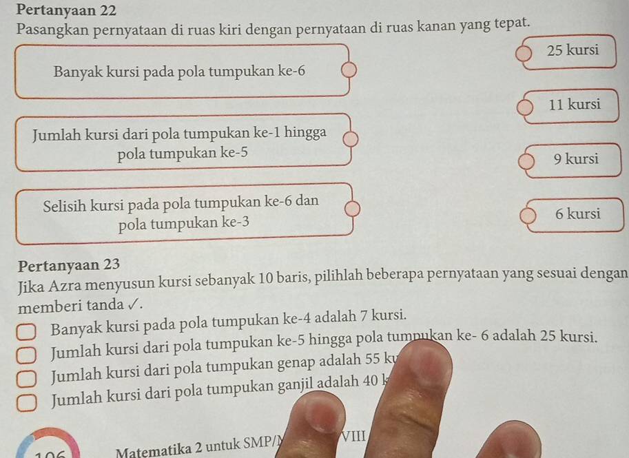 Pertanyaan 22
Pasangkan pernyataan di ruas kiri dengan pernyataan di ruas kanan yang tepat.
25 kursi
Banyak kursi pada pola tumpukan ke -6
11 kursi
Jumlah kursi dari pola tumpukan ke -1 hingga
pola tumpukan ke -5
9 kursi
Selisih kursi pada pola tumpukan ke -6 dan
pola tumpukan ke -3
6 kursi
Pertanyaan 23
Jika Azra menyusun kursi sebanyak 10 baris, pilihlah beberapa pernyataan yang sesuai dengan
memberi tanda √.
Banyak kursi pada pola tumpukan ke -4 adalah 7 kursi.
Jumlah kursi dari pola tumpukan ke -5 hingga pola tumpukan ke - 6 adalah 25 kursi.
Jumlah kursi dari pola tumpukan genap adalah 55 k
Jumlah kursi dari pola tumpukan ganjil adalah 40 k
Matematika 2 untuk SMP/M II