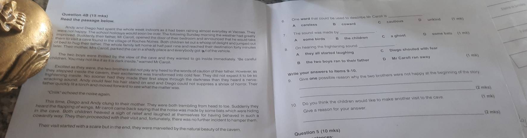 Etera la lmèra
Question 4B (15 mks)
6. One word that could be used to describe Mr Caroll is
_
_
Read the passage below (1 mk)
B coward C cautious D unkind
Andy and Diego had spent the whole week indoors as it had been raining almost everyday at Vacoas. They
_
The sound was made by
were not happy. The school holidays would soon be over. The following Sunday morning the weather had greatly
_
_
oroved. Suddenly their father, Mr Caroll, opened the door of their bedroom and announced that he would take
A some birds the children C a ghost D some bats (1 mk)
them to visit a cave found in the village of Roches Noires. Both children let out a whoop of delight and jumped ou
of bed to hug their father. The whole family left home at half past nine and reached their destination forty minutes
8. On hearing the frightening sound
_
later. Their mother, Mrs Caroll, parked the car in a shady place and everybody got out of the vehicle C Diego shouted with fea
A they all started laughing
The two boys were thrilled by the view of the cave and they wanted to go inside immediately. "Be carefu D Mr Caroll ran away (1 mk)
children. You may not like it as it is dark inside," warned Mr Caroll.
B the two boys ran to their father
Excited as they were, the two brothers did not pay any heed to the words of caution of their father. However, as
Write your answers to items 9-10.
they stepped inside the cavern, their excitement was transformed into cold fear. They did not expect it to be so
iightening inside. No sooner had they made their first steps through the darkness than they heard a nerve-
9. Give one possible reason why the two brothers were not happy at the beginning of the story
wracking sound. Andy could feel his hair stand on end and Diego could not suppress a shriek of horror. Their_
_
father quickly lit a torch and moved forward to see what the matter was . (2 mks)
''Crik'' echoed the noise again
This time, Diego and Andy clung to their mother. They were both trembling from head to toe. Suddenly they
10. Do you think the children would like to make another visit to the cave
(1 mk)
heard the flapping of wings. Mr caroll came back saying that the noise was made by some bats which were hiding Give a reason for your answer
in the cave. Both children heaved a sigh of relief and laughed at themselves for having behaved in such s _(2 mks)
cowardly way. They then proceeded with their visit and, fortunately, there was no further incident to hamper them.
a
Their visit started with a scare but in the end, they were marvelled by the natural beauty of the cavern.
Question 5 (10 mks)