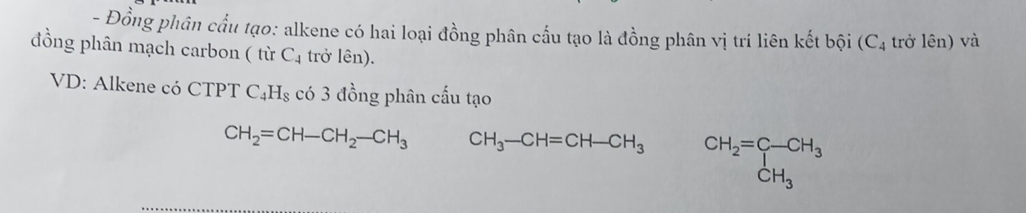 Đồng phân cầu tạo: alkene có hai loại đồng phân cấu tạo là đồng phân vị trí liên kết bội (C_4 trở lên) và 
đồng phân mạch carbon ( từ C_4 trở lên). 
VD: Alkene có CTPT C_4H_8 có 3 đồng phân cấu tạo
CH_2=CH-CH_2-CH_3 CH_3-CH=CH-CH_3 CH_2=beginarrayr C-CH_3 CH_3endarray