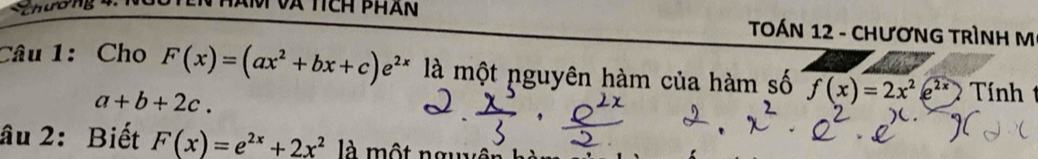 TOÁN 12 - CHƯơNG TRÌNH M 
Câu 1:Cho F(x)=(ax^2+bx+c)e^(2x) là một nguyên hàm của hàm số f(x)=2x^2e^(2x) Tính
a+b+2c. 
âu 2: Biết F(x)=e^(2x)+2x^2 là một nguyên