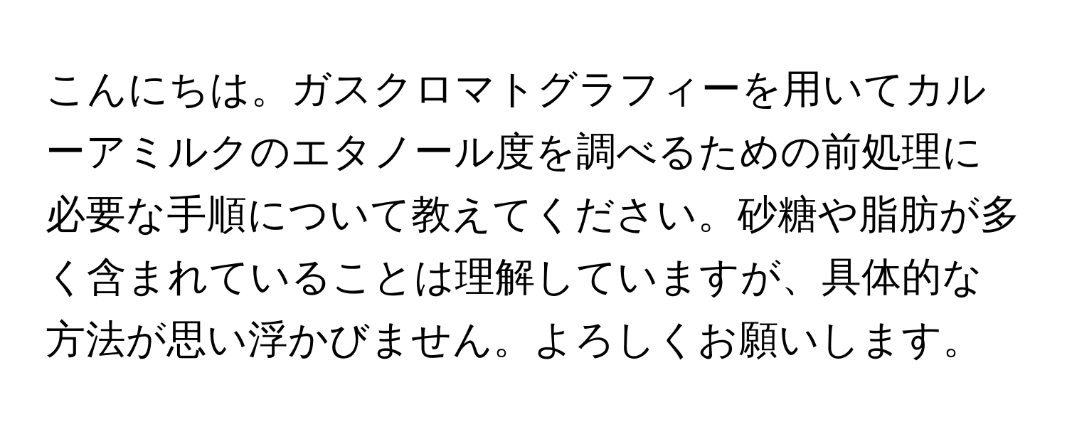 こんにちは。ガスクロマトグラフィーを用いてカルーアミルクのエタノール度を調べるための前処理に必要な手順について教えてください。砂糖や脂肪が多く含まれていることは理解していますが、具体的な方法が思い浮かびません。よろしくお願いします。